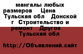 мангалы любых размеров  › Цена ­ 2 500 - Тульская обл., Донской г. Строительство и ремонт » Другое   . Тульская обл.